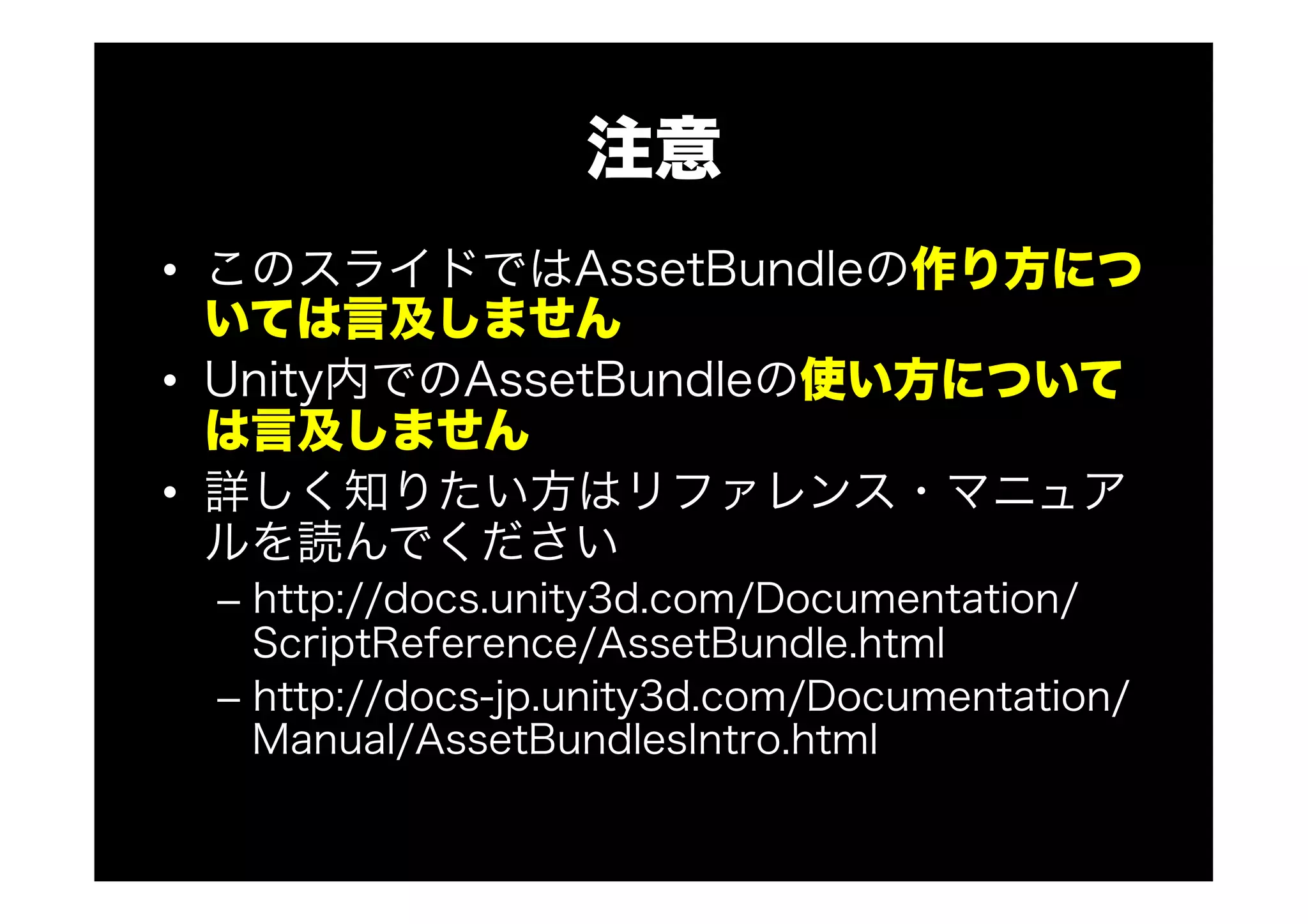 注意
•  このスライドではAssetBundleの作り方につ
いては言及しません
•  Unity内でのAssetBundleの使い方について
は言及しません
•  詳しく知りたい方はリファレンス・マニュア
ルを読んでください
–  http://docs.unity3d.com/Documentation/
ScriptReference/AssetBundle.html
–  http://docs-jp.unity3d.com/Documentation/
Manual/AssetBundlesIntro.html
 