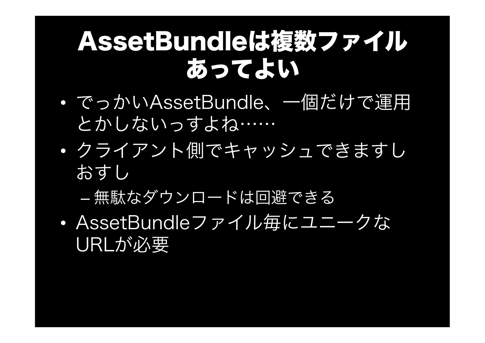 AssetBundleは複数ファイル
あってよい
•  でっかいAssetBundle、一個だけで運用
とかしないっすよね……
•  クライアント側でキャッシュできますし
おすし
– 無駄なダウンロードは回避できる
•  AssetBundleファイル毎にユニークな
URLが必要
 