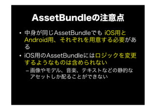 AssetBundleの注意点
•  中身が同じAssetBundleでも iOS用と
Android用、それぞれを用意する必要があ
る
•  iOS用のAssetBundleにはロジックを変更
するようなものは含められない
– 画像やモデル、音楽、テキストなどの静的な
アセットしか配ることができない
 