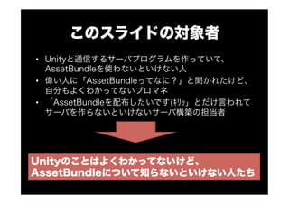 このスライドの対象者
•  Unityと通信するサーバプログラムを作っていて、
AssetBundleを使わないといけない人
•  偉い人に「AssetBundleってなに？」と聞かれたけど、
自分もよくわかってないプロマネ
•  「AssetBundleを配布したいです(ｷﾘｯ」とだけ言われて
サーバを作らないといけないサーバ構築の担当者
Unityのことはよくわかってないけど、
AssetBundleについて知らないといけない人たち
 