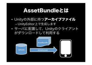AssetBundleとは
•  Unityの外部に持つアーカイブファイル
– UnityEditor上で生成します
•  サーバに配置して、Unityのクライアント
がダウンロードして利用する
SERVER
AssetBundle
DOWNLOAD
 