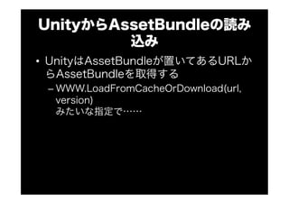 UnityからAssetBundleの読み
込み
•  UnityはAssetBundleが置いてあるURLか
らAssetBundleを取得する
– WWW.LoadFromCacheOrDownload(url,
version)
みたいな指定で……
 
