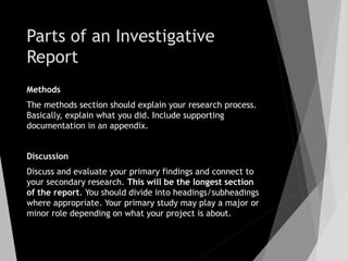 Parts of an Investigative
Report
Methods
The methods section should explain your research process.
Basically, explain what you did. Include supporting
documentation in an appendix.
Discussion
Discuss and evaluate your primary findings and connect to
your secondary research. This will be the longest section
of the report. You should divide into headings/subheadings
where appropriate. Your primary study may play a major or
minor role depending on what your project is about.
 