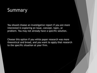 Summary
You should choose an investigative report if you are more
interested in exploring an issue, concept, topic, or
problem. You may not already have a specific solution.
Choose this option if you white paper research was more
theoretical and broad, and you want to apply that research
to the specific situation at your firm.
 