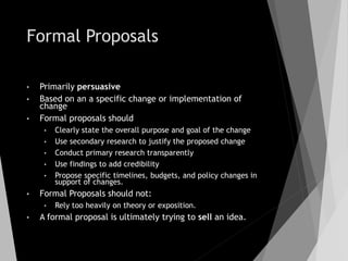 Formal Proposals
• Primarily persuasive
• Based on an a specific change or implementation of
change
• Formal proposals should
• Clearly state the overall purpose and goal of the change
• Use secondary research to justify the proposed change
• Conduct primary research transparently
• Use findings to add credibility
• Propose specific timelines, budgets, and policy changes in
support of changes.
• Formal Proposals should not:
• Rely too heavily on theory or exposition.
• A formal proposal is ultimately trying to sell an idea.
 
