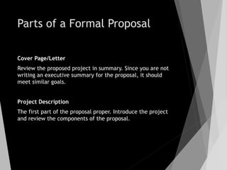 Parts of a Formal Proposal
Cover Page/Letter
Review the proposed project in summary. Since you are not
writing an executive summary for the proposal, it should
meet similar goals.
Project Description
The first part of the proposal proper. Introduce the project
and review the components of the proposal.
 