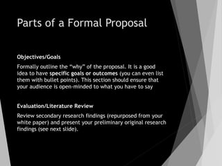 Parts of a Formal Proposal
Objectives/Goals
Formally outline the “why” of the proposal. It is a good
idea to have specific goals or outcomes (you can even list
them with bullet points). This section should ensure that
your audience is open-minded to what you have to say
Evaluation/Literature Review
Review secondary research findings (repurposed from your
white paper) and present your preliminary original research
findings (see next slide).
 