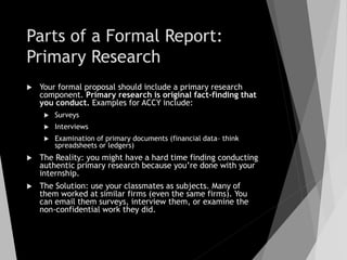 Parts of a Formal Report:
Primary Research
 Your formal proposal should include a primary research
component. Primary research is original fact-finding that
you conduct. Examples for ACCY include:
 Surveys
 Interviews
 Examination of primary documents (financial data– think
spreadsheets or ledgers)
 The Reality: you might have a hard time finding conducting
authentic primary research because you’re done with your
internship.
 The Solution: use your classmates as subjects. Many of
them worked at similar firms (even the same firms). You
can email them surveys, interview them, or examine the
non-confidential work they did.
 
