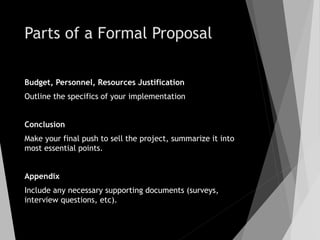 Parts of a Formal Proposal
Budget, Personnel, Resources Justification
Outline the specifics of your implementation
Conclusion
Make your final push to sell the project, summarize it into
most essential points.
Appendix
Include any necessary supporting documents (surveys,
interview questions, etc).
 