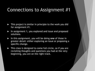 Connections to Assignment #1
 This project is similar in principle to the work you did
for assignment #1.
 In assignment 1, you explored and issue and proposed
solutions.
 In this assignment, you will be doing one of those in
greater detail: either exploring an issue or proposing a
specific change.
 This class is designed to come full circle, so if you are
revisiting thoughts and questions you had at the very
beginning, you are on the right track.
 