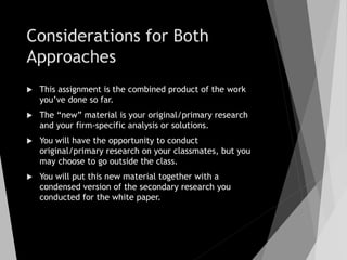 Considerations for Both
Approaches
 This assignment is the combined product of the work
you’ve done so far.
 The “new” material is your original/primary research
and your firm-specific analysis or solutions.
 You will have the opportunity to conduct
original/primary research on your classmates, but you
may choose to go outside the class.
 You will put this new material together with a
condensed version of the secondary research you
conducted for the white paper.
 