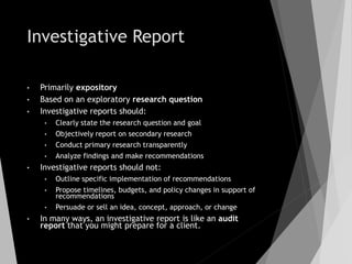 Investigative Report
• Primarily expository
• Based on an exploratory research question
• Investigative reports should:
• Clearly state the research question and goal
• Objectively report on secondary research
• Conduct primary research transparently
• Analyze findings and make recommendations
• Investigative reports should not:
• Outline specific implementation of recommendations
• Propose timelines, budgets, and policy changes in support of
recommendations
• Persuade or sell an idea, concept, approach, or change
• In many ways, an investigative report is like an audit
report that you might prepare for a client.
 