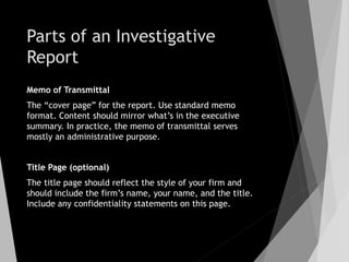 Parts of an Investigative
Report
Memo of Transmittal
The “cover page” for the report. Use standard memo
format. Content should mirror what’s in the executive
summary. In practice, the memo of transmittal serves
mostly an administrative purpose.
Title Page (optional)
The title page should reflect the style of your firm and
should include the firm’s name, your name, and the title.
Include any confidentiality statements on this page.
 