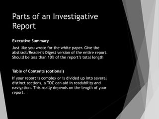 Parts of an Investigative
Report
Executive Summary
Just like you wrote for the white paper. Give the
abstract/Reader’s Digest version of the entire report.
Should be less than 10% of the report’s total length
Table of Contents (optional)
If your report is complex or is divided up into several
distinct sections, a TOC can aid in readability and
navigation. This really depends on the length of your
report.
 