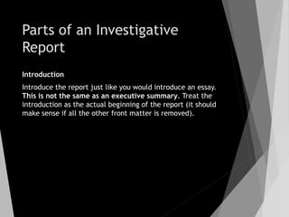 Parts of an Investigative
Report
Introduction
Introduce the report just like you would introduce an essay.
This is not the same as an executive summary. Treat the
introduction as the actual beginning of the report (it should
make sense if all the other front matter is removed).
 