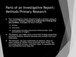 Parts of an Investigative Report:
Methods/Primary Research
 Your investigative report should include a primary research
component. Primary research is original fact-finding that
you conduct. Examples for ACCY include:
 Surveys
 Interviews
 Examination of primary documents (financial data– think
spreadsheets or ledgers)
 The Reality: you might have a hard time finding conducting
authentic primary research because you’re done with your
internship.
 The Solution: use your classmates as subjects. Many of
them worked at similar firms (even the same firms). You
can email them surveys, interview them, or examine the
non-confidential work they did.
 