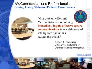 AV/Communications Professionals Serving  Local, State and Federal  Governments Return to Options “ Our desktop video and  VoIP initiatives aim to bring  immediate, highly effective secure communications  to our defense and intelligence operations  around the world. ”   Robert D. Shepherd Chief Systems Engineer Defense Intelligence Agency 