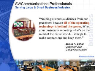 AV/Communications Professionals Serving Large & Small  Business/Industry Return to Options “ Nothing distracts audiences from our presenters because  all of the operating technology is behind the scenes . When your business is reporting what’s on the mind of the entire world… it helps to make connections and keep them. ” James K. Clifton Chairman/CEO Gallup Organization 