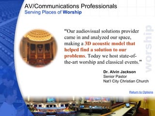 AV/Communications Professionals Serving Places of  Worship Return to Options “ Our audiovisual solutions provider came in and analyzed our space, making a  3D acoustic model that helped find a solution to our problems . Today we host state-of-the-art worship and classical events. ” Dr. Alvin Jackson Senior Pastor Nat’l City Christian Church 