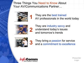 Three Things You  Need to Know  About  Your AV/Communications Partner… They are the  best trained   AV professionals in the world today 1 2 They are  industry savvy  and understand today’s issues  and tomorrow’s trends 3 They bring a  passion  for service   and a  commitment to excellence 