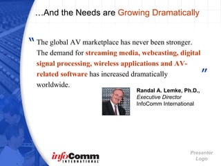 …And the Needs are  Growing Dramatically Randal A. Lemke, Ph.D.,   Executive Director InfoComm International The global AV marketplace has never been stronger. The demand for  streaming media, webcasting, digital signal processing, wireless applications   and AV-related software  has increased dramatically worldwide. ” “ 