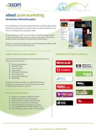 www.azam.net results@azam.net 0800 018 5600
about azam marketing
introductory information guide
Azam Marketing is a full-service digital marketing and design agency which
unleashes the potential of the internet to grow our clients’ businesses. Our
focus is one thing and one thing only: results.
Since starting out in 1997 we have brought on board the leading talent in
each of our specialisms to surpass our clients’ expectations. They enjoy a
quality of service and delivery of results that is second to none.
We have a reputation for delivering on our word and generate millions worth
of sales for our roll call of clients each year.
what services do you provide? selection of clients & partners:
We provide the following digital marketing and design services to
help you grow your business:
Business Development
Email Marketing
Lead Generation
Programming
Performance Marketing
Search Marketing
Social Media Marketing
Web Design
We possess 27 niche websites, over 380,000 social media
followers, and databases of over 16.9m email subscribers
to advertise your product or service to.
why azam marketing?
Benefit from experts in digital since 1997
Multiple awards for client satisfaction
A reputation for producing amazing results
State of the art proprietary technologies
Award-winning Account Managers aged 30+
Live support 08:00-04:00 GMT, 365 days/year
Quote ‘Slideshare Intro’ for 20% off first booking
 