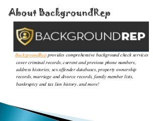 BackgroundRep provides comprehensive background check services
cover criminal records, current and previous phone numbers,
address histories, sex offender databases, property ownership
records, marriage and divorce records, family member lists,
bankruptcy and tax lien history, and more!
 