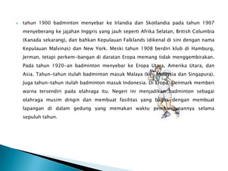    tahun 1900 badminton menyebar ke Irlandia dan Skotlandia pada tahun 1907
    menyeberang ke jajahan Inggris yang jauh seperti Afrika Selatan, British Columbia
    (Kanada sekarang), dan bahkan Kepulauan Falklands (dikenal di sini dengan nama
    Kepulauan Malvinas) dan New York. Meski tahun 1908 berdiri klub di Hamburg,
    Jerman, tetapi perkem-bangan di daratan Eropa memang tidak menggembirakan.
    Pada tahun 1920-an badminton menyebar ke Eropa Utara, Amerika Utara, dan
    Asia. Tahun-tahun itulah badminton masuk Malaya (kini Malaysia dan Singapura).
    Juga tahun-tahun itulah badminton masuk Indonesia. Di Eropa, Denmark memberi
    warna tersendiri pada olahraga itu. Negeri ini menjadikan badminton sebagai
    olahraga musim dingin dan membuat fasilitas yang bagus dengan membuat
    lapangan di dalam gedung yang memakan waktu pembangunannya selama
    sepuluh tahun.
 