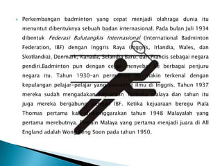    Perkembangan badminton yang cepat menjadi olahraga dunia itu
    menuntut dibentuknya sebuah badan internasional. Pada bulan Juli 1934
    dibentuk Federasi Bulutangkis Internasional (International Badminton
    Federation, IBF) dengan Inggris Raya (Inggris, Irlandia, Wales, dan
    Skotlandia), Denmark, Kanada, Selandia Baru, dan Prancis sebagai negara
    pendiri.Badminton pun dengan cepat menyebar ke berbagai penjuru
    negara itu. Tahun 1930-an permainan itu makin terkenal dengan
    kepulangan pelajar-pelajar yang menuntut ilmu di Inggris. Tahun 1937
    mereka sudah mengadakan Kejuaraan Terbuka Malaya dan tahun itu
    juga mereka bergabung dengan IBF. Ketika kejuaraan beregu Piala
    Thomas pertama kali diselenggarakan tahun 1948 Malayalah yang
    pertama merebutnya. Pemain Malaya yang pertama menjadi juara di All
    England adalah Wong Peng Soon pada tahun 1950.
 