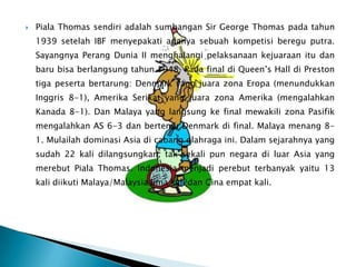    Piala Thomas sendiri adalah sumbangan Sir George Thomas pada tahun
    1939 setelah IBF menyepakati adanya sebuah kompetisi beregu putra.
    Sayangnya Perang Dunia II menghalangi pelaksanaan kejuaraan itu dan
    baru bisa berlangsung tahun 1948. Pada final di Queen’s Hall di Preston
    tiga peserta bertarung: Denmark yang juara zona Eropa (menundukkan
    Inggris 8-1), Amerika Serikat yang juara zona Amerika (mengalahkan
    Kanada 8-1). Dan Malaya yang langsung ke final mewakili zona Pasifik
    mengalahkan AS 6-3 dan bertemu Denmark di final. Malaya menang 8-
    1. Mulailah dominasi Asia di cabang olahraga ini. Dalam sejarahnya yang
    sudah 22 kali dilangsungkan, tak sekali pun negara di luar Asia yang
    merebut Piala Thomas. Indonesia menjadi perebut terbanyak yaitu 13
    kali diikuti Malaya/Malaysia lima kali dan Cina empat kali.
 
