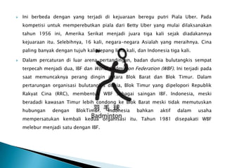    Ini berbeda dengan yang terjadi di kejuaraan beregu putri Piala Uber. Pada
    kompetisi untuk memperebutkan piala dari Betty Uber yang mulai dilaksanakan
    tahun 1956 ini, Amerika Serikat menjadi juara tiga kali sejak diadakannya
    kejuaraan itu. Selebihnya, 16 kali, negara-negara Asialah yang meraihnya. Cina
    paling banyak dengan tujuh kali, Jepang lima kali, dan Indonesia tiga kali.

   Dalam percaturan di luar arena pertandingan, badan dunia bulutangkis sempat
    terpecah menjadi dua, IBF dan World Badminton Federation (WBF). Ini terjadi pada
    saat memuncaknya perang dingin antara Blok Barat dan Blok Timur. Dalam
    pertarungan organisasi bulutangkis dunia, Blok Timur yang dipelopori Republik
    Rakyat Cina (RRC), membentuk WBF sebagai saingan IBF. Indonesia, meski
    beradadi kawasan Timur lebih condong ke Blok Barat meski tidak memutuskan
    hubungan     dengan    BlokTimur.     Indonesia   bahkan     aktif   dalam    usaha
    mempersatukan kembali kedua organisasi itu. Tahun 1981 disepakati WBF
    melebur menjadi satu dengan IBF.
 