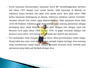    Untuk kejuaraan perseorangan, kejuaraan dunia IBF menyelenggarakan pertama
    kali tahun 1977 dengan tuan rumah Swedia. Pada kejuaraan di Malmoe ini
    Indonesia hanya merebut satu gelar yaitu ganda putra. Baru pada tahun 1980
    ketika kejuaraan berlangsung di Jakarta, Indonesia membuat catatan tersendiri:
    merebut seluruh lima nomor yang dipertandingkan. Pada kejuaraan dunia tidak
    resmi All England, Indonesia juga mencatatkan salah seorang pemainnya sebagai
    pemegang rekor, Rudy Hartono merebut gelar delapan kali, dengan tujuh kali
    berturut-turut pada tahun 1968 sampai 1976. Ia gagal mencetak delapan kali
    berturut-turut tahun 1975 karena di final kalah dari SvenPri dari Denmark.

   Kini bulutangkis telah menjadi olahraga dunia. Mutu permainanpun makin tinggi.
    Orang tidak bisa main-main lagi jika ingin menjadi tingkat tertinggi. Asia memang
    tetap mendominasi, tetapi Eropa, melalui Denmark terutama mulai memiliki pola
    permainan yang tidak jauh berbeda dengan Asia.
 