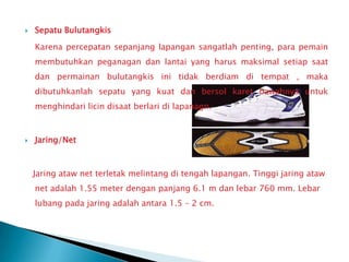    Sepatu Bulutangkis

    Karena percepatan sepanjang lapangan sangatlah penting, para pemain
    membutuhkan peganagan dan lantai yang harus maksimal setiap saat
    dan permainan bulutangkis ini tidak berdiam di tempat , maka
    dibutuhkanlah sepatu yang kuat dan bersol karet bawahnya untuk
    menghindari licin disaat berlari di lapanagn.



   Jaring/Net



    Jaring ataw net terletak melintang di tengah lapangan. Tinggi jaring ataw
    net adalah 1.55 meter dengan panjang 6.1 m dan lebar 760 mm. Lebar
    lubang pada jaring adalah antara 1.5 – 2 cm.
 
