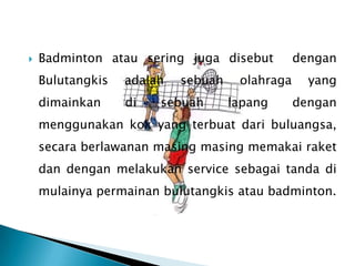    Badminton atau sering juga disebut          dengan
    Bulutangkis   adalah   sebuah    olahraga     yang
    dimainkan     di   sebuah       lapang      dengan
    menggunakan kok yang terbuat dari buluangsa,
    secara berlawanan masing masing memakai raket
    dan dengan melakukan service sebagai tanda di
    mulainya permainan bulutangkis atau badminton.
 