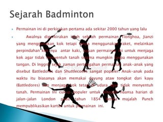    Permainan ini di perkirakan pertama ada sekitar 2000 tahun yang lalu

        Awalnya diperkirakan ialah sebuah permainan Tionghoa, Jianzi
    yang menggunakan kok tetapi tanpa menggunakan raket, melainkan
    perpindahan kok nya antar kaki, tujuan permainan ini untuk menjaga
    kok agar tidak menyentuh tanah selama mungkin tanpa menggunakan
    tangan. Di Inggris sejak zaman pertengahan permainan anak-anak yang
    disebut Battledores dan Shuttlecocks sangat populer. Anak-anak pada
    waktu itu biasanya akan memakai dayung ataw tongkat dari kayu
    (Battledores) dan menjaga kok tetap di udara agar tidak menyentuh
    tanah. Permainan Ini cukup populer untuk menjadi nuansa harian di
    jalan-jalan   London   pada   tahun   1854    ketika   majalah   Punch
    mempublikasikan kartun untuk permainan ini.
 