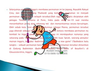    Selanjutnya penduduk Inggris membawa permainan ini ke Jepang, Republik Rakyat
    Cina, dan Siam (sekarang Thailand) yang kemudian permainan ini menjadi
    permainan anak-anak di wilayah tersebut.Olah raga bulutangkis diciptakan oleh
    petugas Tentara Britania di Pune, India pada abad ke-19 saat mereka
    menambahkan jaring ataw sekarang net dan memainkannya secara bersaingan.
    Oleh sebab kota Pune dikenal sebelumnya sebagai Poona, permainan tersebut
    juga dikenali sebagai Poona pada masa itu.Para tentara membawa permainan itu
    kembali ke Inggris pada 1850-an. Olah raga ini mendapatkan namanya yang
    sekarang pada 1860 dalam sebuah pamflet oleh Isaac Spratt, seorang penyalur
    mainan Inggris, berjudul “Badminton Battledore – a new game” (“Battledore bulu
    tangkis – sebuah permainan baru”). Ini melukiskan permainan tersebut dimainkan
    di   Gedung   Badminton    (Badminton   House),   estat   Duke   of   Beaufort’s   di
    Gloucestershire, Inggris
 
