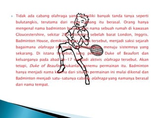    Tidak ada cabang olahraga yang memiliki banyak tanda tanya seperti
    bulutangkis, terutama dari mana cabang itu berasal. Orang hanya
    mengenal nama badminton berasal dari nama sebuah rumah di kawasan
    Gloucestershire, sekitar 200 kilometer sebelah barat London, Inggris.
    Badminton House, demikian nama istana tersebut, menjadi saksi sejarah
    bagaimana olahraga ini mulai dikembangkan menuju sistemnya yang
    sekarang. Di istana tersebut, sang pemilik, Duke of Beaufort dan
    keluarganya pada abad ke-17 menjadi aktivis olahraga tersebut. Akan
    tetapi, Duke of Beaufort bukanlah penemu permainan itu. Badminton
    hanya menjadi nama karena dari situlah permainan ini mulai dikenal dan
    Badminton menjadi satu-satunya cabang olahraga yang namanya berasal
    dari nama tempat.
 