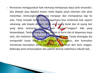    Permainan menggunakan kok memang mempunyai daya tarik tersendiri.
    Jika ditepak atau dipukul keatas maka begitu jatuh otomatis kok akan
    melambat, memungkinkan orang mengejar dan menepaknya lagi ke
    atas. Yang menjadi tanda tanya, bagaimana bisa terbentuk kok seperti
    sekarang, ada kepala dengan salah satu ujung bulat dan di ujung lain
    yang   datar   tertancap   belasan   bulu   sejenis   unggas?.   Ada   yang
    berpendapat, “ketika orang sedang duduk di kursi dan di depannya meja
    tulis, dia melamun dan memikir sesuatu yang jauh. Tanpa disengaja dia
    mengambil tutup botol, yang terbuat dari gabus, dan kemudian
    menancap-nancapkan pena, yang ketika itu terbuat dari bulu unggas.
    beberapa pena tertancapkan dan jadilah bentuk sederhana sebuah kok.
 