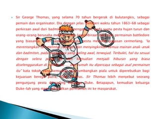    Sir George Thomas, yang selama 70 tahun bergerak di bulutangkis, sebagai
    pemain dan organisator. Dia dengan jelas memberi waktu tahun 1863-68 sebagai
    perkiraan awal dari badminton. Ia mengatakan, pada suatu pesta hujan turun dan
    orang-orang berusaha mencari suatu kegembiraan baru dari permainan battledore
    yang biasanya. Salah seorang peserta pesta memiliki gagasan cermerlang. “Ia
    merentangkan tali melintas ruangan dan menyingkirkan semua mainan anak-anak
    dan badmiton, pada bentuknya yang paling awal, terwujud. Terbukti, hal itu sesuai
    dengan   selera   pesta   itu   dan   kemudian   menjadi   hiburan   yang   biasa
    diselenggarakan di rumah itu … dan rumah itu dipercaya sebagai asal permainan
    itu” kata tokoh yang kemudian menyumbangkan piala untuk diperebutkan bagi
    kejuaraan beregu putra, Piala Thomas. Sir Thomas lebih menyebut seorang
    pengunjung pesta dibanding keluarga Duke. Betapapun, kemudian keluarga
    Duke-lah yang memperkenalkan permainan ini ke masyarakat.
 