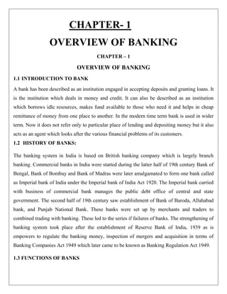 CHAPTER- 1
OVERVIEW OF BANKING
CHAPTER – 1
OVERVIEW OF BANKING
1.1 INTRODUCTION TO BANK
A bank has been described as an institution engaged in accepting deposits and granting loans. It
is the institution which deals in money and credit. It can also be described as an institution
which borrows idle resources, makes fund available to those who need it and helps in cheap
remittance of money from one place to another. In the modern time term bank is used in wider
term. Now it does not refer only to particular place of lending and depositing money but it also
acts as an agent which looks after the various financial problems of its customers.
1.2 HISTORY OF BANKS:
The banking system in India is based on British banking company which is largely branch
banking. Commercial banks in India were started during the latter half of 19th century Bank of
Bengal, Bank of Bombay and Bank of Madras were later amalgamated to form one bank called
as Imperial bank of India under the Imperial bank of India Act 1920. The Imperial bank carried
with business of commercial bank manages the public debt office of central and state
government. The second half of 19th century saw establishment of Bank of Baroda, Allahabad
bank, and Punjab National Bank. These banks were set up by merchants and traders to
combined trading with banking. These led to the series if failures of banks. The strengthening of
banking system took place after the establishment of Reserve Bank of India, 1939 as is
empowers to regulate the banking money, inspection of mergers and acquisition in terms of
Banking Companies Act 1949 which later came to be known as Banking Regulation Act 1949.
1.3 FUNCTIONS OF BANKS
 