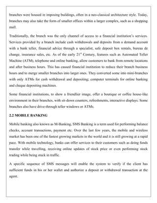 branches were housed in imposing buildings, often in a neo-classical architecture style. Today,
branches may also take the form of smaller offices within a larger complex, such as a shopping
mall.

Traditionally, the branch was the only channel of access to a financial institution‟s services.
Services provided by a branch include cash withdrawals and deposits from a demand account
with a bank teller, financial advice through a specialist, safe deposit box rentals, bureau de
change, insurance sales, etc. As of the early 21 st Century, features such as Automated Teller
Machine (ATM), telephone and online banking, allow customers to bank from remote locations
and after business hours. This has caused financial institution to reduce their branch business
hours and to merge smaller branches into larger ones. They converted some into mini-branches
with only ATMs for cash withdrawal and depositing; computer terminals for online banking
and cheque depositing machines.

Some financial institutions, to show a friendlier image, offer a boutique or coffee house-like
environment in their branches, with sit-down counters, refreshments, interactive displays. Some
branches also have drive-through teller windows or ATMs.

2.2 MOBILE BANKING

Mobile banking also known as M-Banking, SMS Banking is a term used for performing balance
checks, account transactions, payment etc. Over the last few years, the mobile and wireless
market has been one of the fastest growing markets in the world and it is still growing at a rapid
pace. With mobile technology, banks can offer services to their customers such as doing funds
transfer while travelling, receiving online updates of stock price or even performing stock
trading while being stuck in traffic.

A specific sequence of SMS messages will enable the system to verify if the client has
sufficient funds in his or her wallet and authorize a deposit or withdrawal transaction at the
agent.
 