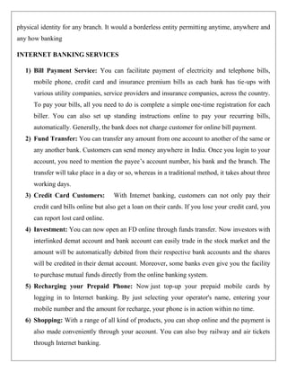 physical identity for any branch. It would a borderless entity permitting anytime, anywhere and
any how banking

INTERNET BANKING SERVICES

   1) Bill Payment Service: You can facilitate payment of electricity and telephone bills,
      mobile phone, credit card and insurance premium bills as each bank has tie-ups with
      various utility companies, service providers and insurance companies, across the country.
      To pay your bills, all you need to do is complete a simple one-time registration for each
      biller. You can also set up standing instructions online to pay your recurring bills,
      automatically. Generally, the bank does not charge customer for online bill payment.
   2) Fund Transfer: You can transfer any amount from one account to another of the same or
      any another bank. Customers can send money anywhere in India. Once you login to your
      account, you need to mention the payee‟s account number, his bank and the branch. The
      transfer will take place in a day or so, whereas in a traditional method, it takes about three
      working days.
   3) Credit Card Customers:         With Internet banking, customers can not only pay their
      credit card bills online but also get a loan on their cards. If you lose your credit card, you
      can report lost card online.
   4) Investment: You can now open an FD online through funds transfer. Now investors with
      interlinked demat account and bank account can easily trade in the stock market and the
      amount will be automatically debited from their respective bank accounts and the shares
      will be credited in their demat account. Moreover, some banks even give you the facility
      to purchase mutual funds directly from the online banking system.
   5) Recharging your Prepaid Phone: Now just top-up your prepaid mobile cards by
      logging in to Internet banking. By just selecting your operator's name, entering your
      mobile number and the amount for recharge, your phone is in action within no time.
   6) Shopping: With a range of all kind of products, you can shop online and the payment is
      also made conveniently through your account. You can also buy railway and air tickets
      through Internet banking.
 