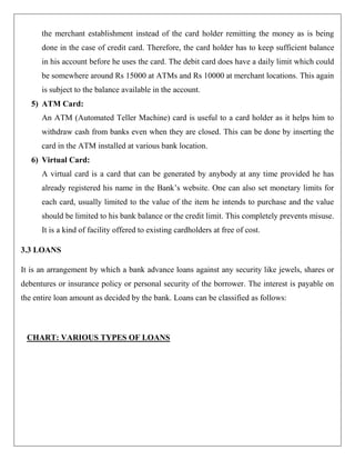 the merchant establishment instead of the card holder remitting the money as is being
      done in the case of credit card. Therefore, the card holder has to keep sufficient balance
      in his account before he uses the card. The debit card does have a daily limit which could
      be somewhere around Rs 15000 at ATMs and Rs 10000 at merchant locations. This again
      is subject to the balance available in the account.
   5) ATM Card:
      An ATM (Automated Teller Machine) card is useful to a card holder as it helps him to
      withdraw cash from banks even when they are closed. This can be done by inserting the
      card in the ATM installed at various bank location.
   6) Virtual Card:
      A virtual card is a card that can be generated by anybody at any time provided he has
      already registered his name in the Bank‟s website. One can also set monetary limits for
      each card, usually limited to the value of the item he intends to purchase and the value
      should be limited to his bank balance or the credit limit. This completely prevents misuse.
      It is a kind of facility offered to existing cardholders at free of cost.

3.3 LOANS

It is an arrangement by which a bank advance loans against any security like jewels, shares or
debentures or insurance policy or personal security of the borrower. The interest is payable on
the entire loan amount as decided by the bank. Loans can be classified as follows:



 CHART: VARIOUS TYPES OF LOANS
 