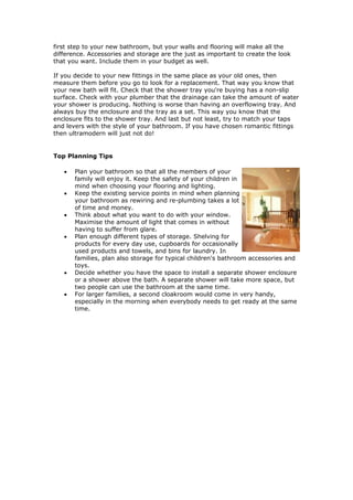 first step to your new bathroom, but your walls and flooring will make all the
difference. Accessories and storage are the just as important to create the look
that you want. Include them in your budget as well.

If you decide to your new fittings in the same place as your old ones, then
measure them before you go to look for a replacement. That way you know that
your new bath will fit. Check that the shower tray you're buying has a non-slip
surface. Check with your plumber that the drainage can take the amount of water
your shower is producing. Nothing is worse than having an overflowing tray. And
always buy the enclosure and the tray as a set. This way you know that the
enclosure fits to the shower tray. And last but not least, try to match your taps
and levers with the style of your bathroom. If you have chosen romantic fittings
then ultramodern will just not do!


Top Planning Tips

   •   Plan your bathroom so that all the members of your
       family will enjoy it. Keep the safety of your children in
       mind when choosing your flooring and lighting.
   •   Keep the existing service points in mind when planning
       your bathroom as rewiring and re-plumbing takes a lot
       of time and money.
   •   Think about what you want to do with your window.
       Maximise the amount of light that comes in without
       having to suffer from glare.
   •   Plan enough different types of storage. Shelving for
       products for every day use, cupboards for occasionally
       used products and towels, and bins for laundry. In
       families, plan also storage for typical children's bathroom accessories and
       toys.
   •   Decide whether you have the space to install a separate shower enclosure
       or a shower above the bath. A separate shower will take more space, but
       two people can use the bathroom at the same time.
   •   For larger families, a second cloakroom would come in very handy,
       especially in the morning when everybody needs to get ready at the same
       time.
 