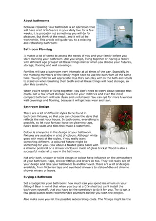 About bathrooms

Because replacing your bathroom is an operation that
will have a lot of influence in your daily live for a few
weeks, it is probably not something you will do for
pleasure. But think of the result, and it will all be
worthwhile. This article will guide you to a relaxing
and refreshing bathroom!

Bathroom Planning

It makes a lot of sense to assess the needs of you and your family before you
start planning your bathroom. Are you single, living together or having a family
with different age groups? All these things matter when you choose your fixtures,
storage, flooring and wall coverings.

Families will use a bathroom very intensely at all times of the day. Especially in
the morning members of the family might need to use the bathroom at the same
time. Young children will appreciate toys they can play with in the bath and stools
to stand on when brushing their teeth and all these things will need storage, so
plan this carefully.

When you're single or living together, you don’t need to worry about storage that
much. Get a few smart storage boxes for your toiletries and even the most
compact bathroom will look clean and uncluttered. You can opt for more luxurious
wall coverings and flooring, because it will get less wear and tear.

Bathroom Design

There are a lot of different styles to be found in
bathroom fixtures, so that you can choose the style that
reflects the rest your house. In bathrooms, everything is
possible, so let your fantasy loose on gleaming taps,
funky toilet seats and tiles that make a statement.

Colour is a keynote in the design of your bathroom.
Fixtures are available in a lot of colours. Although white
goes with most of the styles, if you really want
something different, a coloured fixture might be
something for you. How about a frosted glass basin with
a chrome pedestal or a shower enclosure made of glass bricks? Wood is also a
successful material to use in the bathroom.

Not only bath, shower or toilet design or colour have influence on the atmosphere
of your bathroom, taps, shower fittings and levers do too. They will really set off
your design and take your bathroom to another level. There are a lot of designs
available, from Victorian taps and overhead showers to state-of-the-art chrome
shower mixers or levers.

Buying a Bathroom

Set a budget for your bathroom: how much can you spend maximum on your
fittings? Bear in mind that when you buy at a DIY-shed but can't install the
bathroom yourself, that you have to hire somebody to do it for you. Try to get a
few good quotes from recommended plumbers before you start the project.

Also make sure you list the possible redecorating costs. The fittings might be the
 