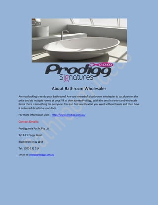 About Bathroom Wholesaler
Are you looking to re-do your bathroom? Are you in need of a bathroom wholesaler to cut down on the
price and do multiple rooms at once? If so then turn to ProDigg. With the best in variety and wholesale
items there is something for everyone. You can find exactly what you want without hassle and then have
it delivered directly to your door.
For more information visit: - http://www.prodigg.com.au/
Contact Details:
Prodigg Asia Pacific Pty Ltd
1/11-21 Forge Street
Blacktown NSW 2148
Tel: 1300 132 514
Email id: info@prodigg.com.au
 