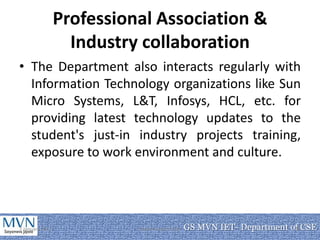 Professional Association &
                   Industry collaboration
• The Department also interacts regularly with
  Information Technology organizations like Sun
  Micro Systems, L&T, Infosys, HCL, etc. for
  providing latest technology updates to the
  student's just-in industry projects training,
  exposure to work environment and culture.




7 January 2011             Department of CSE   GS MVN IET- Department of CSE
                                                                       12
 