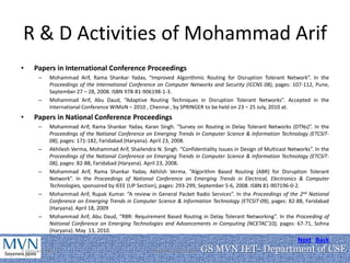 R & D Activities of Mohammad Arif
•    Papers in International Conference Proceedings
      –    Mohammad Arif, Rama Shankar Yadav, “Improved Algorithmic Routing for Disruption Tolerant Network”. In the
           Proceedings of the International Conference on Computer Networks and Security (ICCNS 08), pages: 107-112, Pune,
           September 27 – 28, 2008. ISBN 978-81-906198-1-3.
      –    Mohammad Arif, Abu Daud, “Adaptive Routing Techniques in Disruption Tolerant Networks”. Accepted in the
           International Conference WiMoN – 2010 , Chennai , by SPRINGER to be held on 23 – 25 July, 2010 at.
•    Papers in National Conference Proceedings
      –    Mohammad Arif, Rama Shankar Yadav, Karan Singh. “Survey on Routing in Delay Tolerant Networks (DTNs)”. In the
           Proceedings of the National Conference on Emerging Trends in Computer Science & Information Technology (ETCSIT-
           08), pages: 171-182, Faridabad (Haryana). April 23, 2008.
      –    Akhilesh Verma, Mohammad Arif, Shailendra N. Singh. “Confidentiality Issues in Design of Multicast Networks”. In the
           Proceedings of the National Conference on Emerging Trends in Computer Science & Information Technology (ETCSIT-
           08), pages: 82-88, Faridabad (Haryana). April 23, 2008.
      –    Mohammad Arif, Rama Shankar Yadav, Akhilsh Verma. “Algorithm Based Routing (ABR) for Disruption Tolerant
           Network”. In the Proceedings of National Conference on Emerging Trends in Electrical, Electronics & Computer
           Technologies, sponsored by IEEE (UP Section), pages: 293-299, September 5-6, 2008. ISBN 81-907196-0-2.
      –    Mohammad Arif, Rupak Kumar. “A review in General Packet Radio Services”. In the Proceedings of the 2nd National
           Conference on Emerging Trends in Computer Science & Information Technology (ETCSIT-09), pages: 82-88, Faridabad
           (Haryana). April 18, 2009
      –    Mohammad Arif, Abu Daud, “RBR: Requirement Based Routing in Delay Tolerant Networking”. In the Proceeding of
           National Conference on Emerging Technologies and Advancements in Computing (NCETAC'10), pages: 67-71, Sohna
           (Haryana). May 13, 2010.
                                                                                                                  Next Back
7 January 2011                                       Department of CSE   GS MVN IET- Department of CSE
                                                                                                 15
 