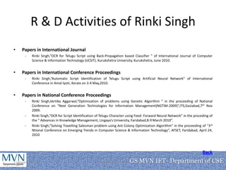 R & D Activities of Rinki Singh
•    Papers in International Journal
      -    Rinki Singh,”OCR for Telugu Script using Back-Propagation based Classifier ” of International Journal of Computer
           Science & Information Technology (IJCSIT), Kurukshetra University, Kurukshetra, June 2010.


•    Papers in International Conference Proceedings
      -    Rinki Singh,”Automatic Script Identification of Telugu Script using Artificial Neural Network” of International
           Conference in Amal Jyoti, Kerala on 3-4 May,2010.


•    Papers in National Conference Proceedings
      -    Rinki Singh,Vertika Aggarwal,”Optimization of problems using Genetic Algorithm ” in the proceeding of National
           Conference on “Next Generation Technologies for Information Management(NGTIM-2009)”,ITS,Gaziabad,7th Nov
           2009.
      -    Rinki Singh,”OCR for Script Identification of Telugu Character using Feed- Forward Neural Network” in the proceding of
           the “ Advances in Knowledge Management, Lingaya’s University, Faridabad,8-9 March 2010”.
      -    Rinki Singh,”Solving Travelling Salesman problem using Ant Colony Optimization Algorithm” in the proceeding of “3rd
           Ntional Conference on Emerging Trends in Computer Science & Information Technology”, AFSET, Faridabad, April 24,
           2010



                                                                                                                          Back
7 January 2011                                        Department of CSE   GS MVN IET- Department of CSE
                                                                                                  18
 
