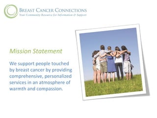 Mission Statement
We support people touched
by breast cancer by providing
comprehensive, personalized
services in an atmosphere of
warmth and compassion.
 